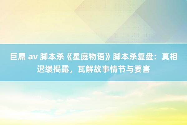 巨屌 av 脚本杀《星庭物语》脚本杀复盘：真相迟缓揭露，瓦解故事情节与要害