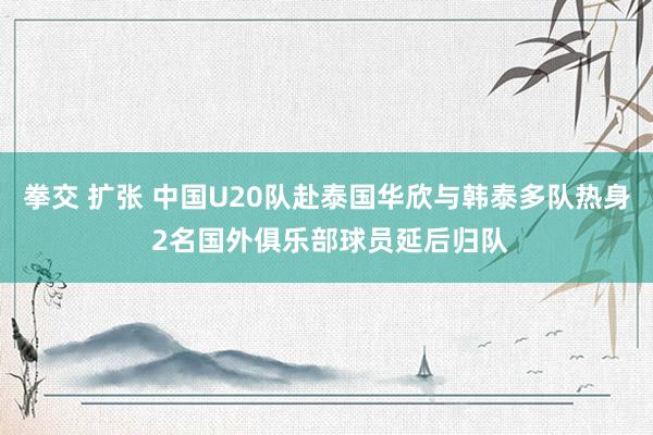 拳交 扩张 中国U20队赴泰国华欣与韩泰多队热身 2名国外俱乐部球员延后归队