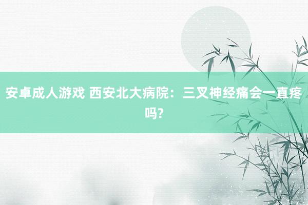 安卓成人游戏 西安北大病院：三叉神经痛会一直疼吗?