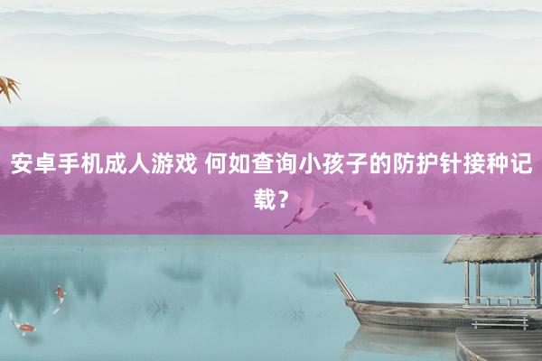 安卓手机成人游戏 何如查询小孩子的防护针接种记载？