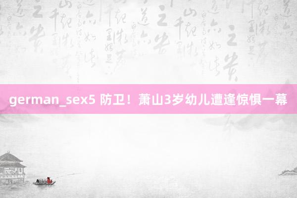 german_sex5 防卫！萧山3岁幼儿遭逢惊惧一幕