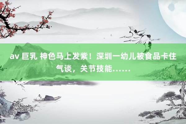 av 巨乳 神色马上发紫！深圳一幼儿被食品卡住气谈，关节技能……