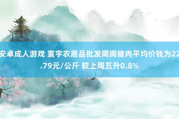安卓成人游戏 寰宇农居品批发阛阓猪肉平均价钱为22.79元/公斤 较上周五升0.8%