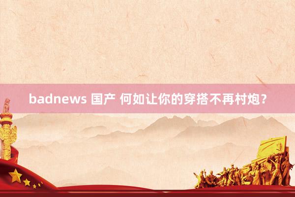 badnews 国产 何如让你的穿搭不再村炮？