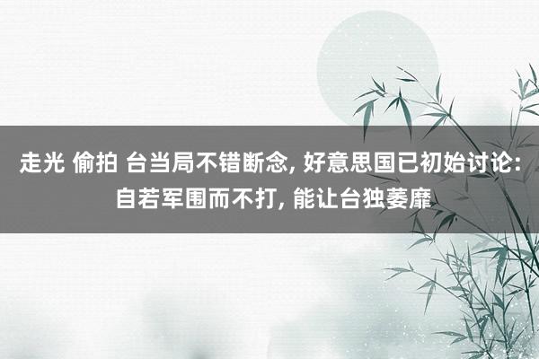 走光 偷拍 台当局不错断念， 好意思国已初始讨论: 自若军围而不打， 能让台独萎靡