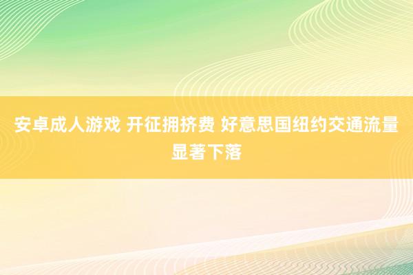 安卓成人游戏 开征拥挤费 好意思国纽约交通流量显著下落