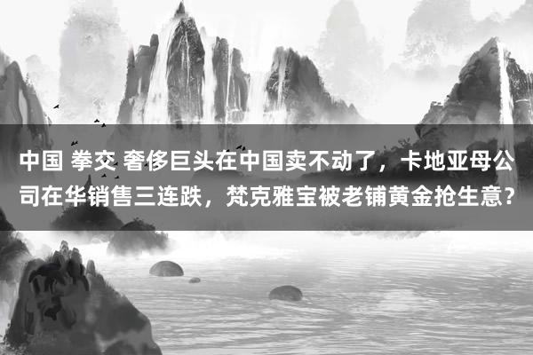 中国 拳交 奢侈巨头在中国卖不动了，卡地亚母公司在华销售三连跌，梵克雅宝被老铺黄金抢生意？