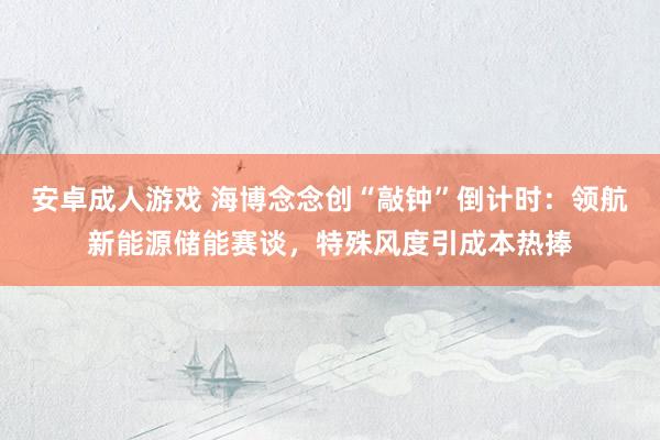 安卓成人游戏 海博念念创“敲钟”倒计时：领航新能源储能赛谈，特殊风度引成本热捧