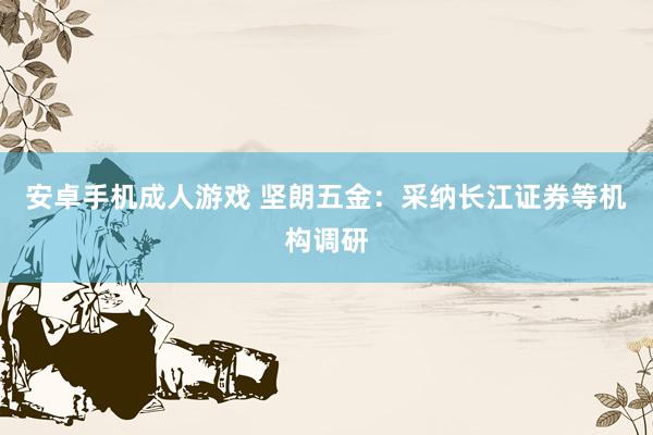 安卓手机成人游戏 坚朗五金：采纳长江证券等机构调研