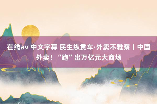在线av 中文字幕 民生纵贯车·外卖不雅察丨中国外卖！“跑”出万亿元大商场