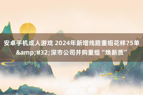 安卓手机成人游戏 2024年新增线路重组花样75单&#32;深市公司并购重组“焕新质”