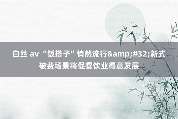 白丝 av “饭搭子”悄然流行&#32;新式破费场景将促餐饮业得意发展