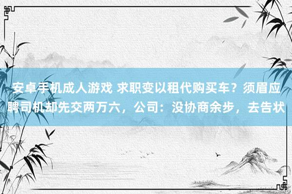 安卓手机成人游戏 求职变以租代购买车？须眉应聘司机却先交两万六，公司：没协商余步，去告状