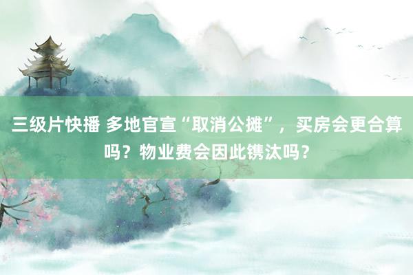 三级片快播 多地官宣“取消公摊”，买房会更合算吗？物业费会因此镌汰吗？