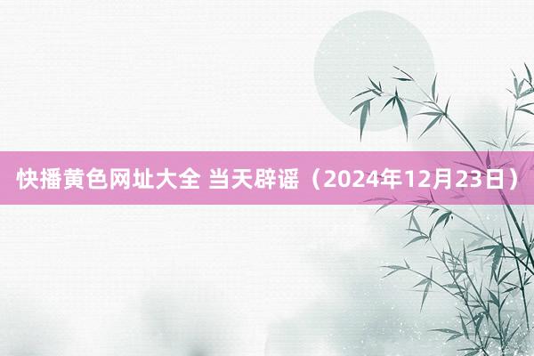 快播黄色网址大全 当天辟谣（2024年12月23日）