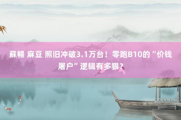 蘇暢 麻豆 照旧冲破3.1万台！零跑B10的“价钱屠户”逻辑有多狠？