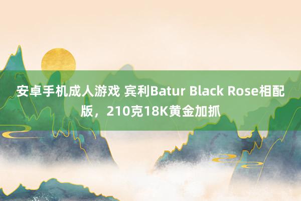 安卓手机成人游戏 宾利Batur Black Rose相配版，210克18K黄金加抓