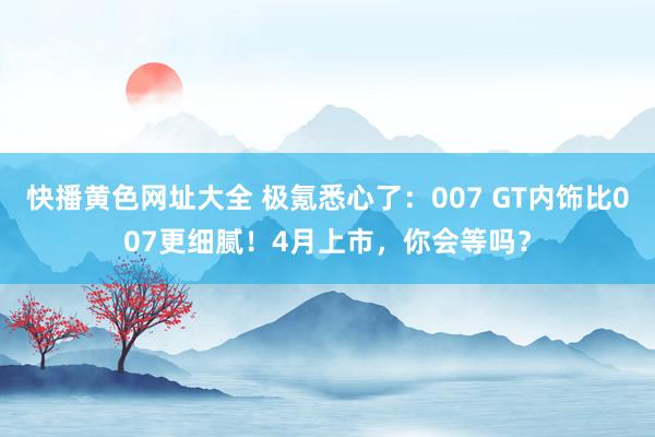 快播黄色网址大全 极氪悉心了：007 GT内饰比007更细腻！4月上市，你会等吗？