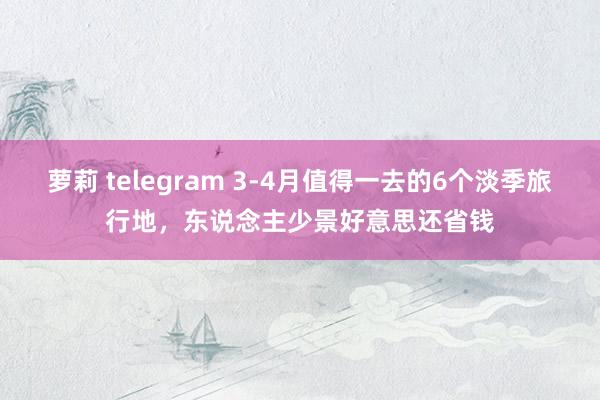 萝莉 telegram 3-4月值得一去的6个淡季旅行地，东说念主少景好意思还省钱