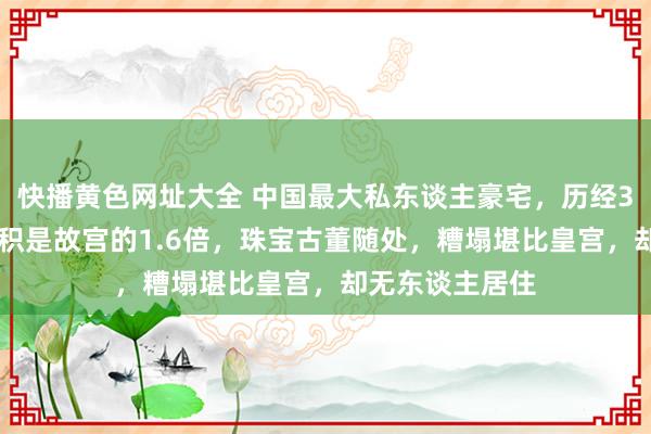 快播黄色网址大全 中国最大私东谈主豪宅，历经300年建成，面积是故宫的1.6倍，珠宝古董随处，糟塌堪比皇宫，却无东谈主居住