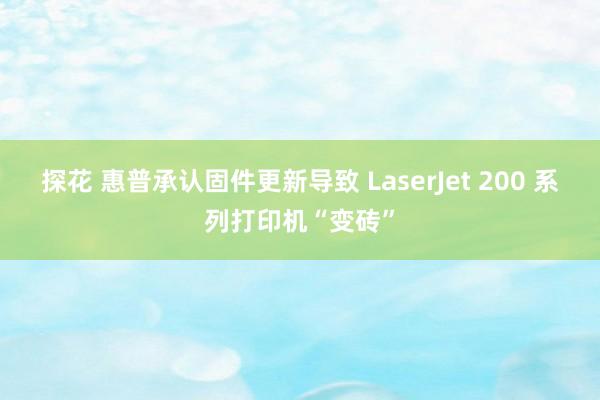 探花 惠普承认固件更新导致 LaserJet 200 系列打印机“变砖”