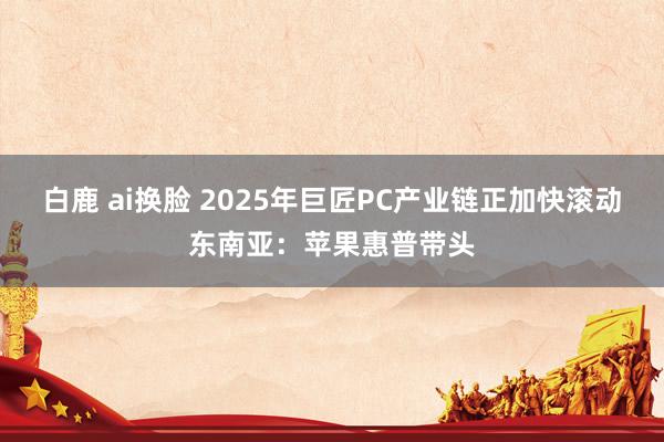 白鹿 ai换脸 2025年巨匠PC产业链正加快滚动东南亚：苹果惠普带头