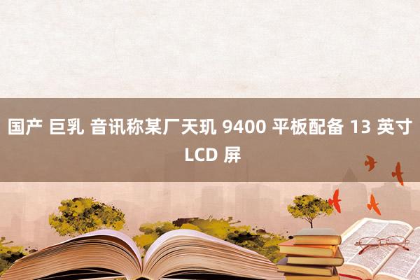 国产 巨乳 音讯称某厂天玑 9400 平板配备 13 英寸 LCD 屏