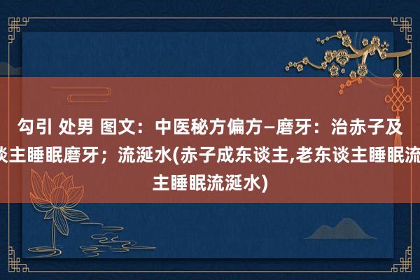 勾引 处男 图文：中医秘方偏方—磨牙：治赤子及成东谈主睡眠磨牙；流涎水(赤子成东谈主，老东谈主睡眠流涎水)