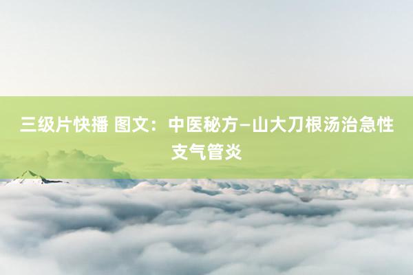 三级片快播 图文：中医秘方—山大刀根汤治急性支气管炎