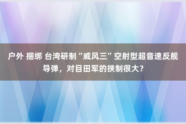 户外 捆绑 台湾研制“威风三”空射型超音速反舰导弹，对目田军的挟制很大？