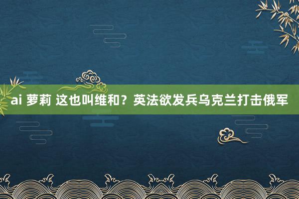 ai 萝莉 这也叫维和？英法欲发兵乌克兰打击俄军