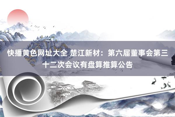 快播黄色网址大全 楚江新材：第六届董事会第三十二次会议有盘算推算公告