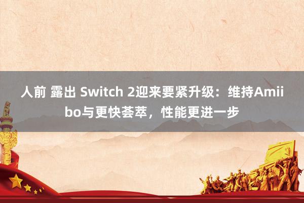 人前 露出 Switch 2迎来要紧升级：维持Amiibo与更快荟萃，性能更进一步