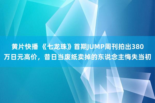 黄片快播 《七龙珠》首期JUMP周刊拍出380万日元高价，昔日当废纸卖掉的东说念主悔失当初