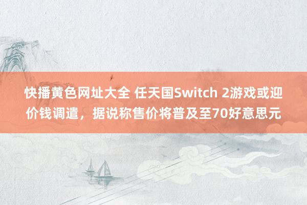 快播黄色网址大全 任天国Switch 2游戏或迎价钱调遣，据说称售价将普及至70好意思元
