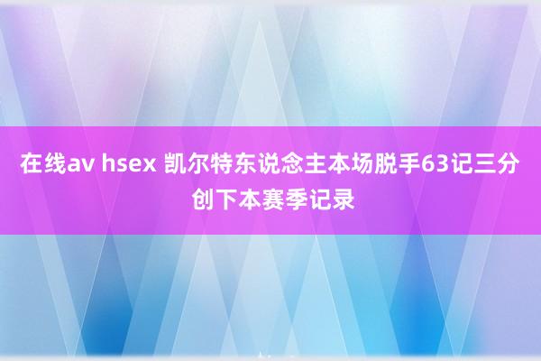 在线av hsex 凯尔特东说念主本场脱手63记三分 创下本赛季记录
