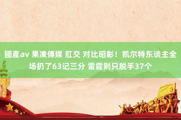 國產av 果凍傳媒 肛交 对比昭彰！凯尔特东谈主全场扔了63记三分 雷霆则只脱手37个