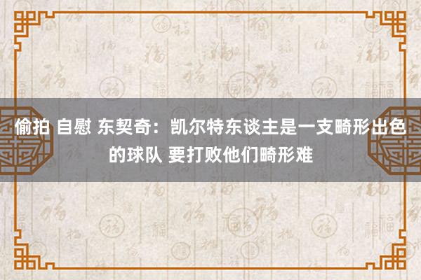 偷拍 自慰 东契奇：凯尔特东谈主是一支畸形出色的球队 要打败他们畸形难