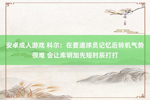 安卓成人游戏 科尔：在要道球员记忆后转机气势很难 会让库明加先短时辰打打