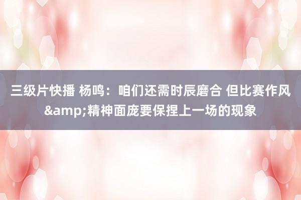 三级片快播 杨鸣：咱们还需时辰磨合 但比赛作风&精神面庞要保捏上一场的现象
