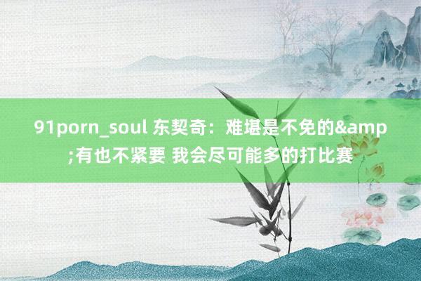 91porn_soul 东契奇：难堪是不免的&有也不紧要 我会尽可能多的打比赛