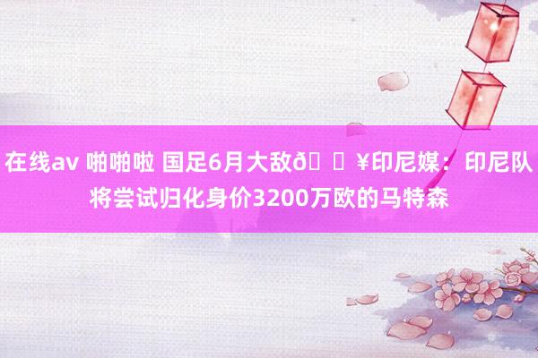 在线av 啪啪啦 国足6月大敌💥印尼媒：印尼队将尝试归化身价3200万欧的马特森