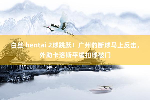 白丝 hentai 2球跳跃！广州豹断球马上反击，外助卡洛斯平缓扣球破门