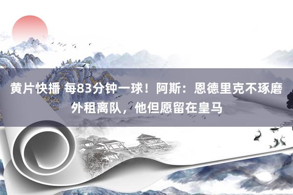 黄片快播 每83分钟一球！阿斯：恩德里克不琢磨外租离队，他但愿留在皇马