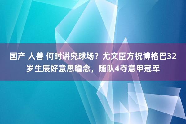 国产 人兽 何时讲究球场？尤文臣方祝博格巴32岁生辰好意思瞻念，随队4夺意甲冠军