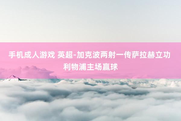 手机成人游戏 英超-加克波两射一传萨拉赫立功 利物浦主场赢球