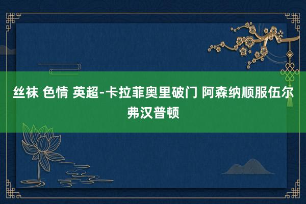 丝袜 色情 英超-卡拉菲奥里破门 阿森纳顺服伍尔弗汉普顿