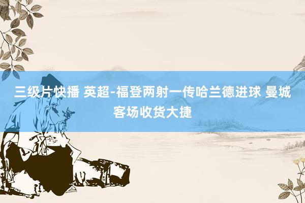 三级片快播 英超-福登两射一传哈兰德进球 曼城客场收货大捷