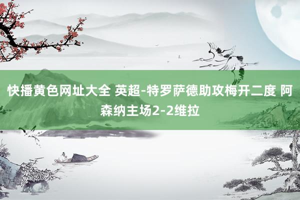 快播黄色网址大全 英超-特罗萨德助攻梅开二度 阿森纳主场2-2维拉