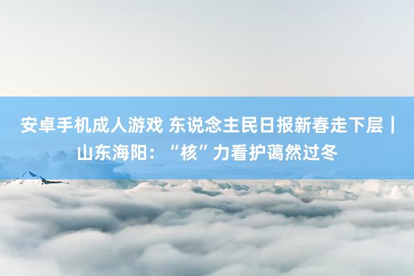 安卓手机成人游戏 东说念主民日报新春走下层｜山东海阳：“核”力看护蔼然过冬